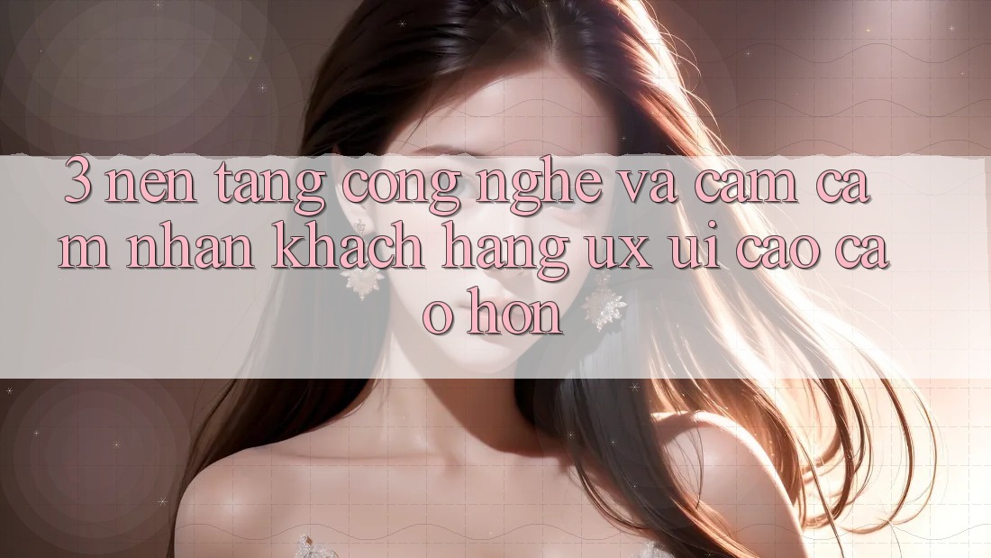 3. Nền tảng công nghệ và Cảm cảm nhận khách hàng (UX/UI) cao cao hơn