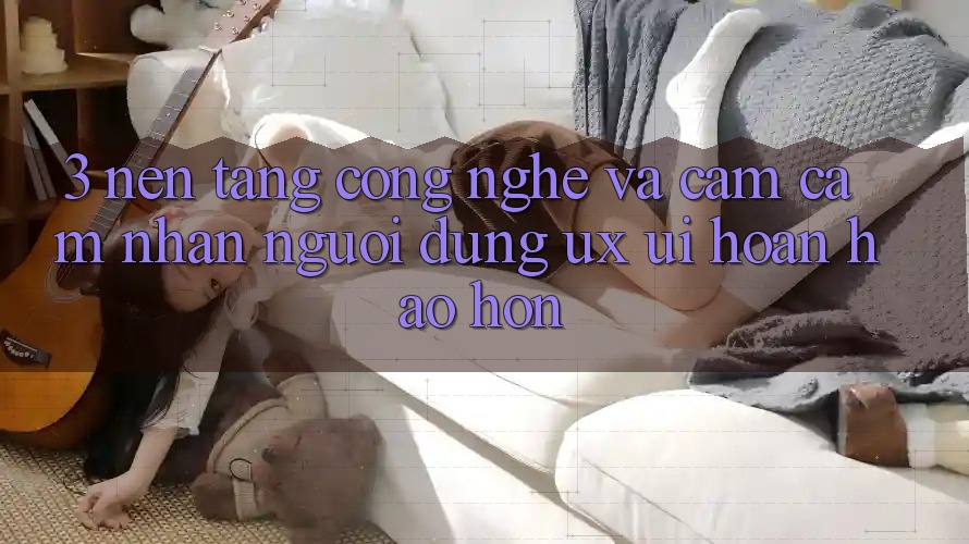 3. Nền tảng công nghệ và Cảm cảm nhận người dùng (UX/UI) hoàn hảo hơn