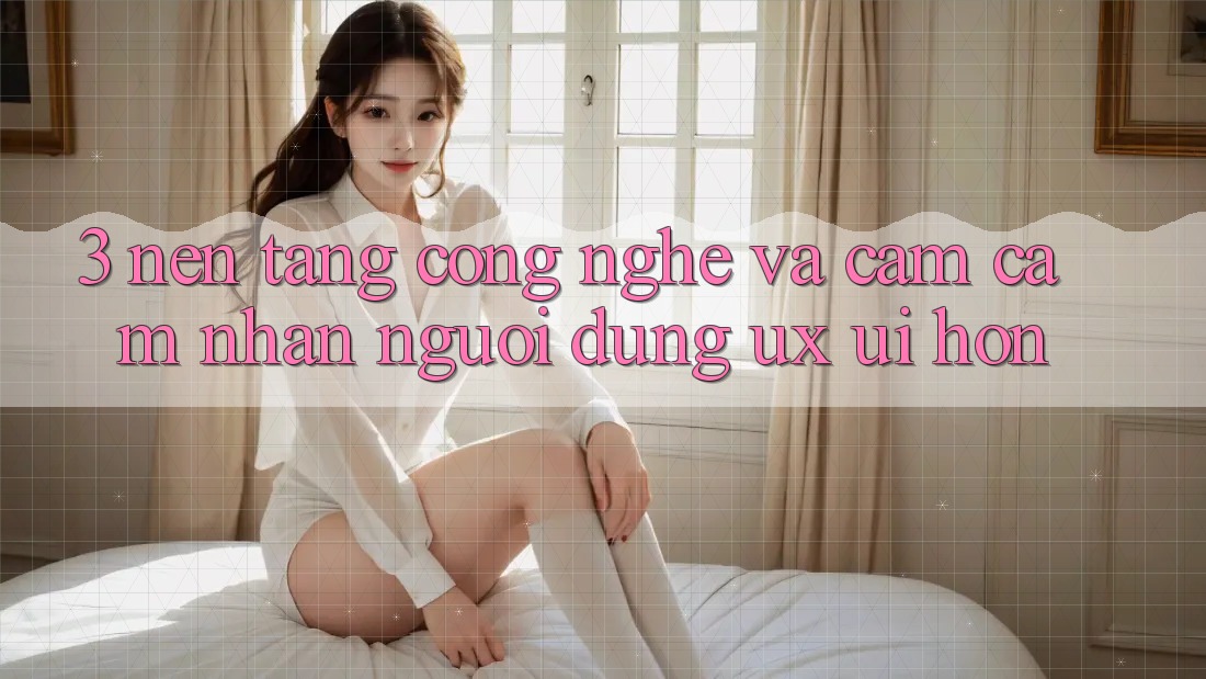 3. Nền tảng công nghệ và Cảm cảm nhận người dùng (UX/UI) hơn