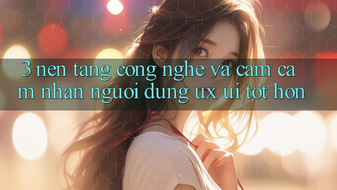 3. Nền tảng công nghệ và Cảm cảm nhận người dùng (UX/UI) tốt hơn