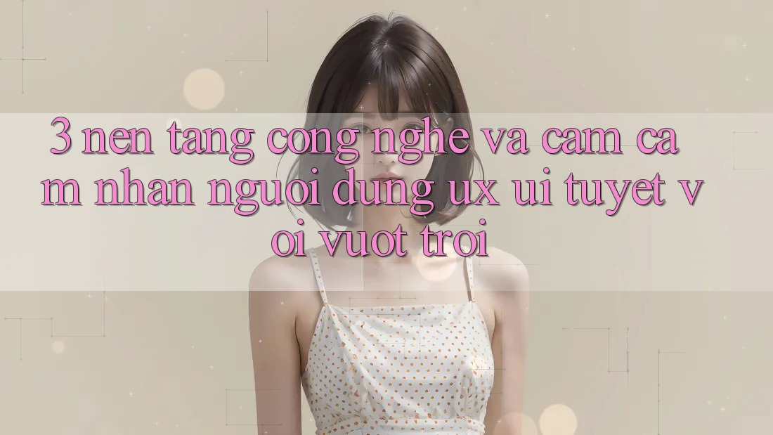 3. Nền tảng công nghệ và Cảm cảm nhận người dùng (UX/UI) tuyệt vời vượt trội