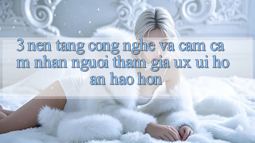 3. Nền tảng công nghệ và Cảm cảm nhận người tham gia (UX/UI) hoàn hảo hơn
