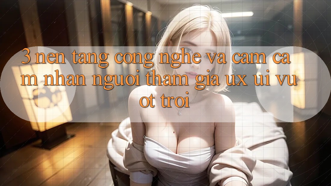 3. Nền tảng công nghệ và Cảm cảm nhận người tham gia (UX/UI) vượt trội