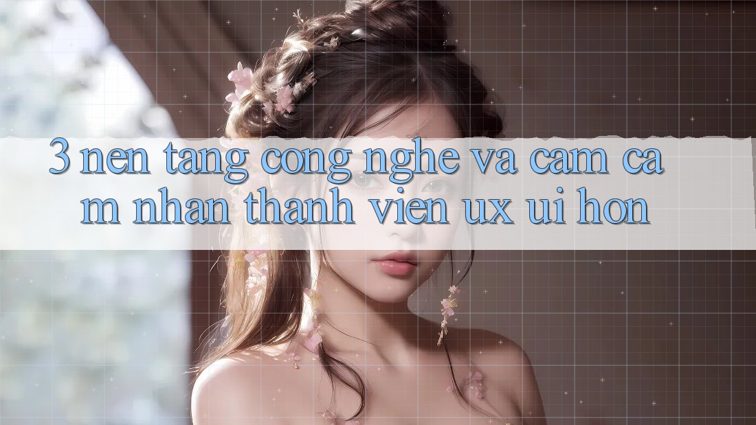 3. Nền tảng công nghệ và Cảm cảm nhận thành viên (UX/UI) hơn