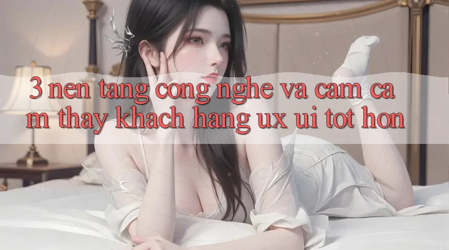 3. Nền tảng công nghệ và Cảm cảm thấy khách hàng (UX/UI) tốt hơn