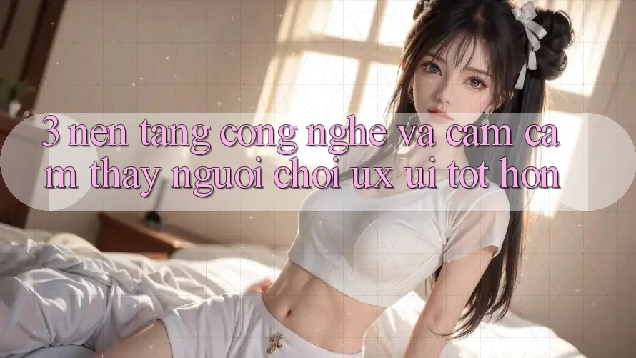 3. Nền tảng công nghệ và Cảm cảm thấy người chơi (UX/UI) tốt hơn