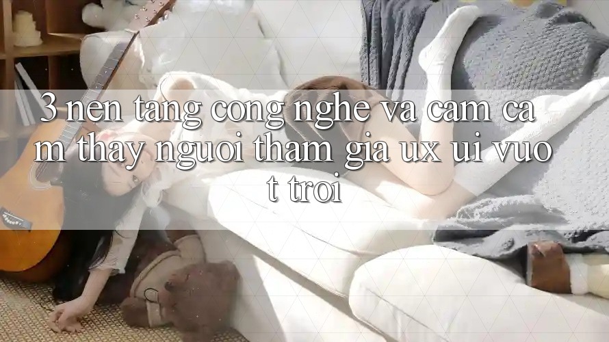 3. Nền tảng công nghệ và Cảm cảm thấy người tham gia (UX/UI) vượt trội