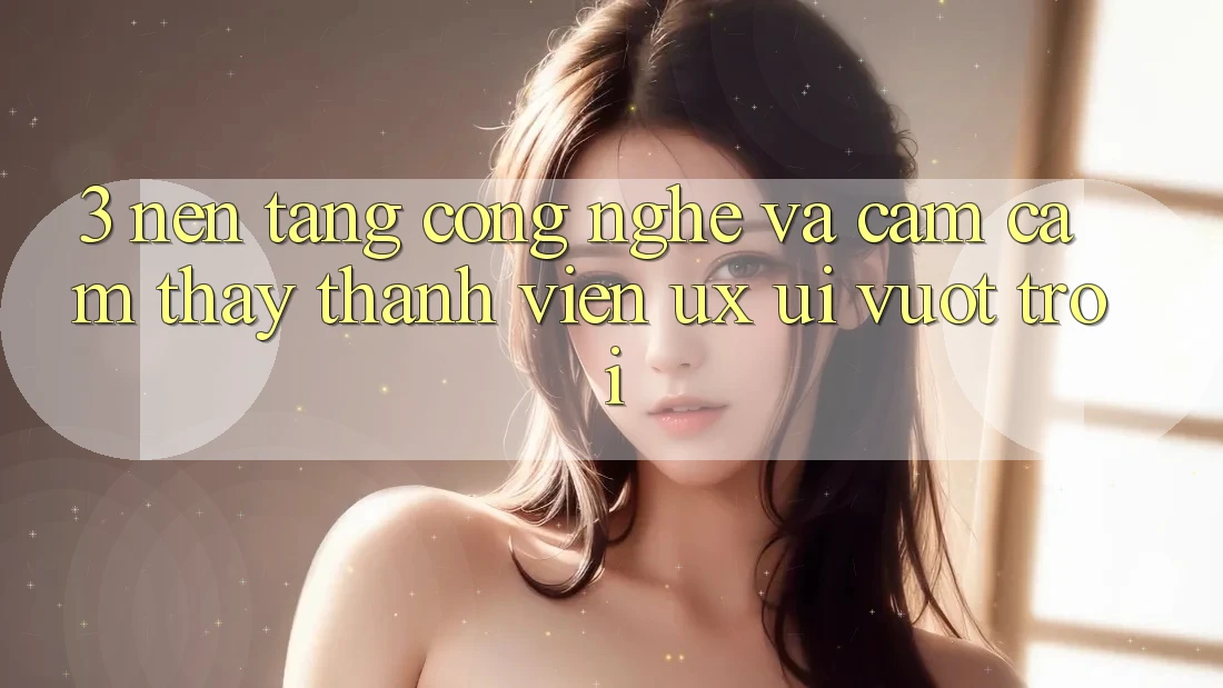 3. Nền tảng công nghệ và Cảm cảm thấy thành viên (UX/UI) vượt trội