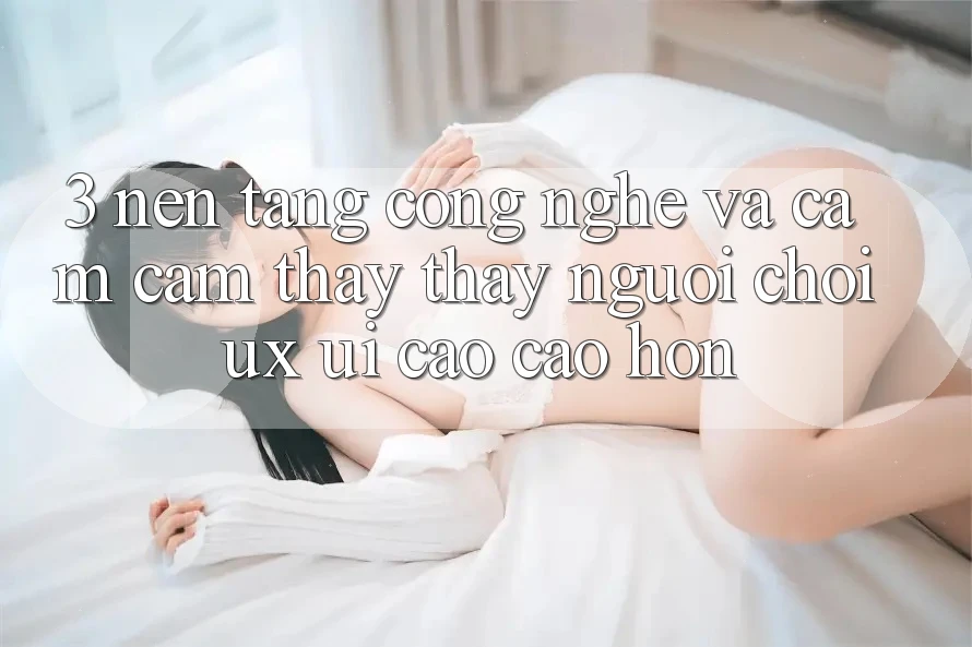 3. Nền tảng công nghệ và Cảm cảm thấy thấy người chơi (UX/UI) cao cao hơn