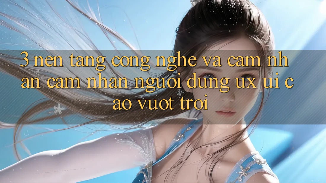 3. Nền tảng công nghệ và Cảm nhận cảm nhận người dùng (UX/UI) cao vượt trội