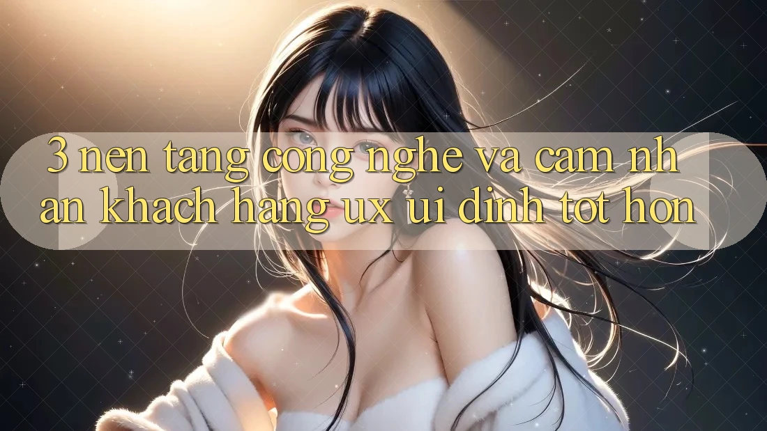3. Nền tảng công nghệ và Cảm nhận khách hàng (UX/UI) đỉnh tốt hơn