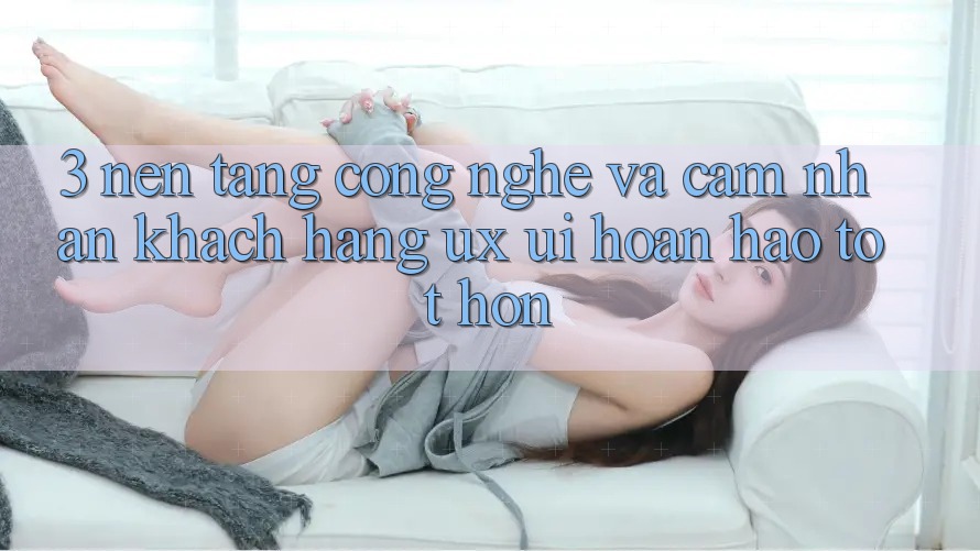 3. Nền tảng công nghệ và Cảm nhận khách hàng (UX/UI) hoàn hảo tốt hơn 3. Nền tảng công nghệ và Cảm nhận khách hàng (UX/UI) hoàn hảo tốt hơn