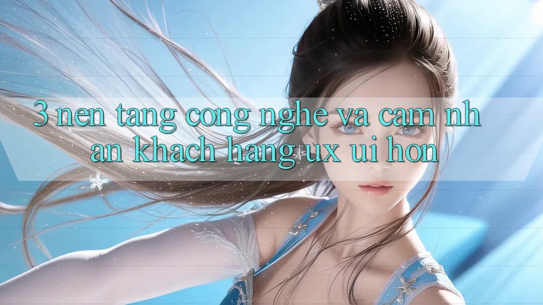 3. Nền tảng công nghệ và Cảm nhận khách hàng (UX/UI) hơn 3. Nền tảng công nghệ và Cảm nhận khách hàng (UX/UI) hơn