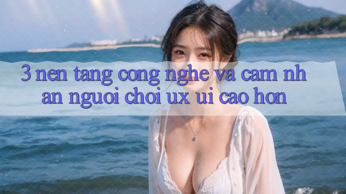 3. Nền tảng công nghệ và Cảm nhận người chơi (UX/UI) cao hơn