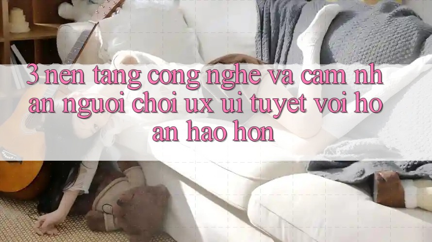 3. Nền tảng công nghệ và Cảm nhận người chơi (UX/UI) tuyệt vời hoàn hảo hơn