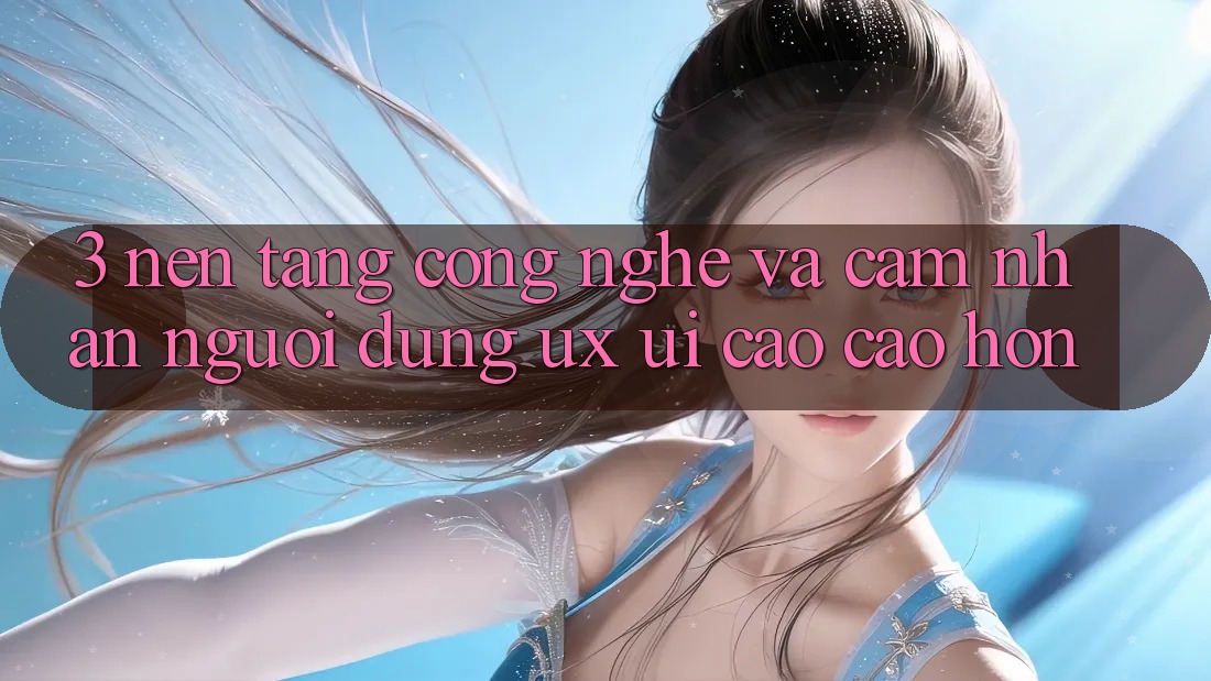 3. Nền tảng công nghệ và Cảm nhận người dùng (UX/UI) cao cao hơn