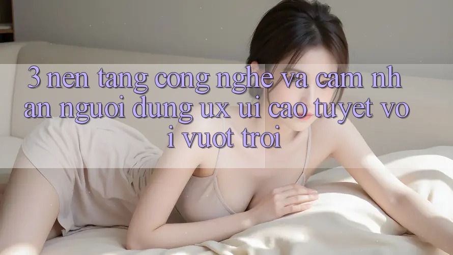 3. Nền tảng công nghệ và Cảm nhận người dùng (UX/UI) cao tuyệt vời vượt trội