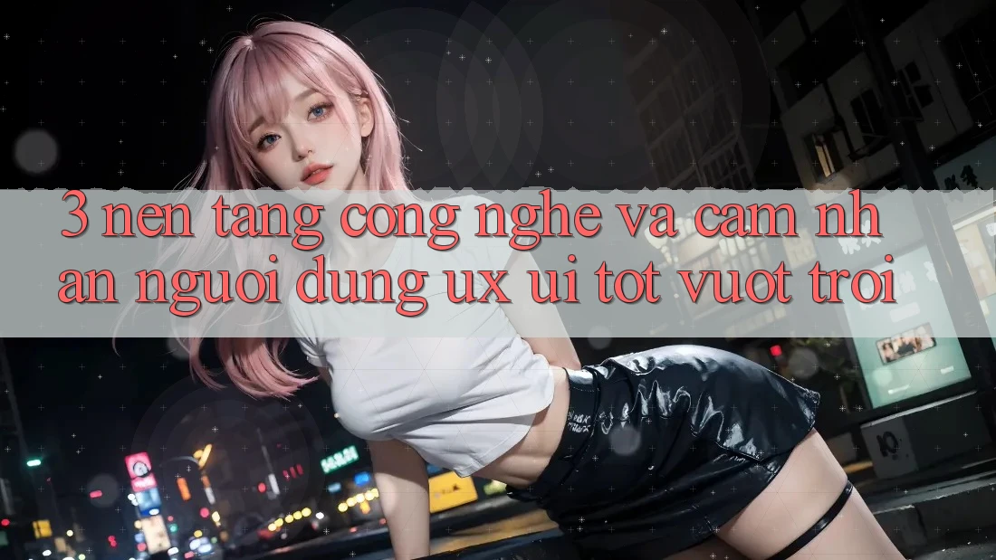 3. Nền tảng công nghệ và Cảm nhận người dùng (UX/UI) tốt vượt trội