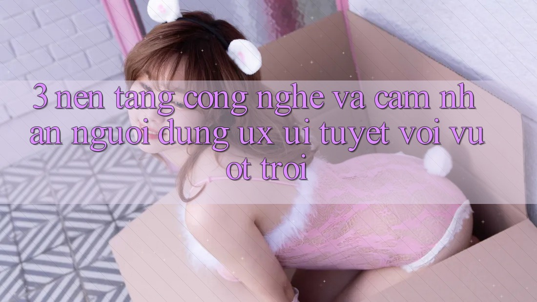 3. Nền tảng công nghệ và Cảm nhận người dùng (UX/UI) tuyệt vời vượt trội