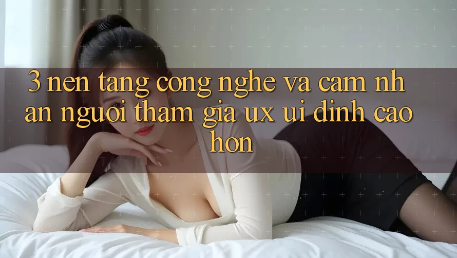 3. Nền tảng công nghệ và Cảm nhận người tham gia (UX/UI) đỉnh cao hơn