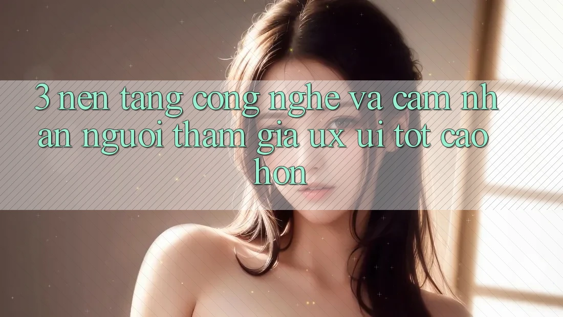 3. Nền tảng công nghệ và Cảm nhận người tham gia (UX/UI) tốt cao hơn