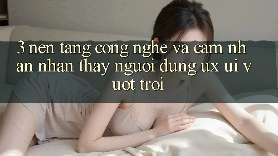 3. Nền tảng công nghệ và Cảm nhận nhận thấy người dùng (UX/UI) vượt trội 3. Nền tảng công nghệ và Cảm nhận nhận thấy người dùng (UX/UI) vượt trội