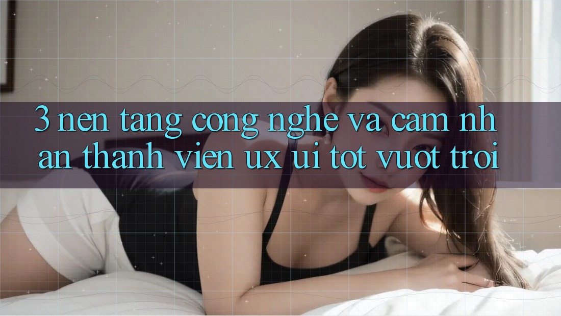 3. Nền tảng công nghệ và Cảm nhận thành viên (UX/UI) tốt vượt trội