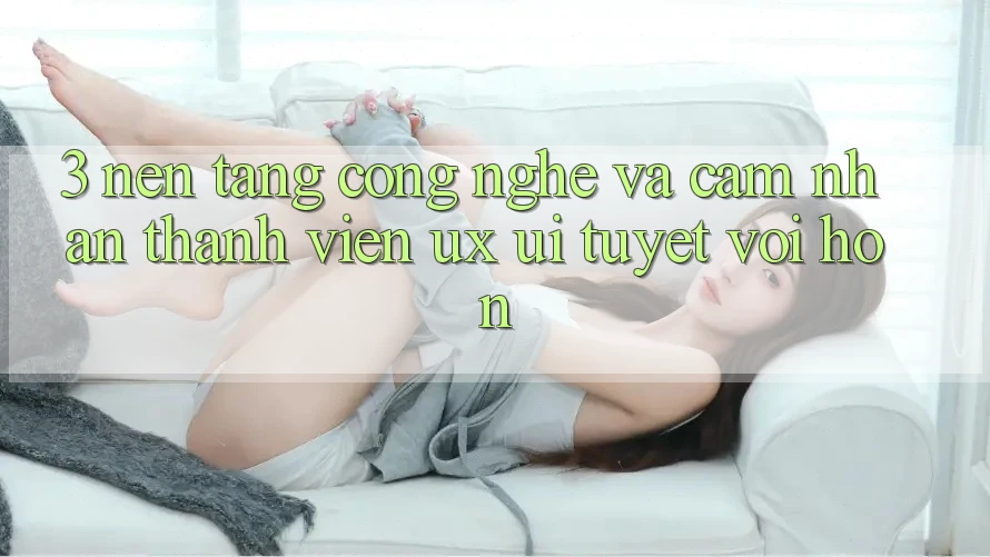 3. Nền tảng công nghệ và Cảm nhận thành viên (UX/UI) tuyệt vời hơn 3. Nền tảng công nghệ và Cảm nhận thành viên (UX/UI) tuyệt vời hơn