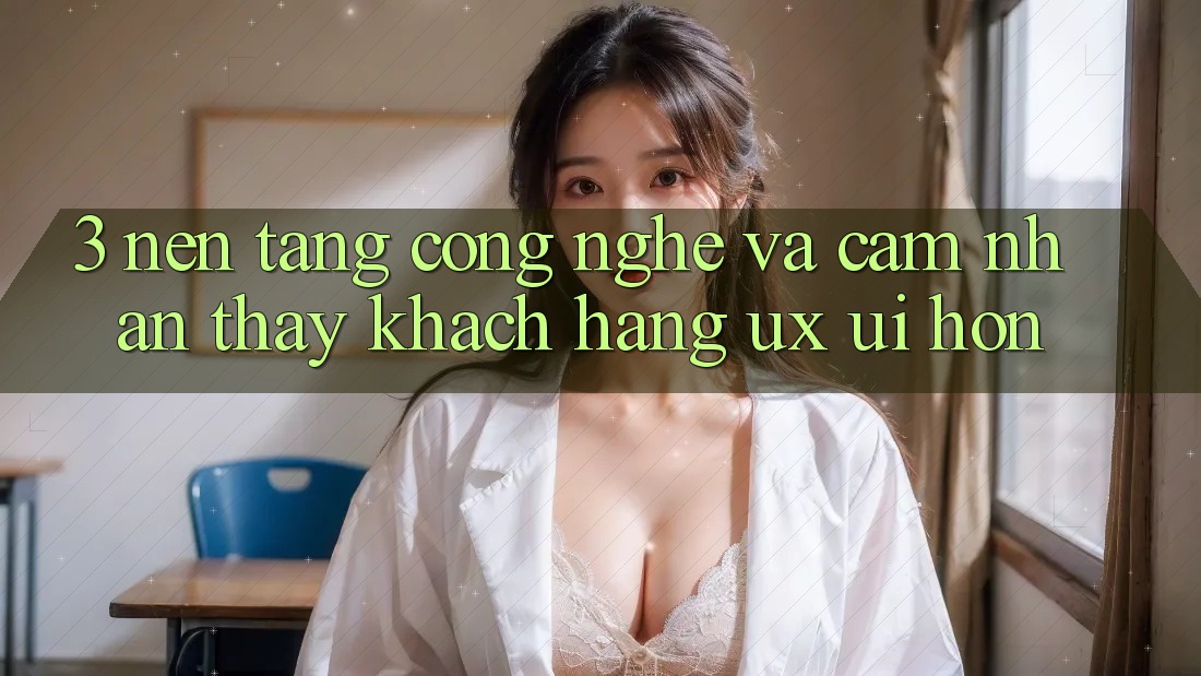 3. Nền tảng công nghệ và Cảm nhận thấy khách hàng (UX/UI) hơn
