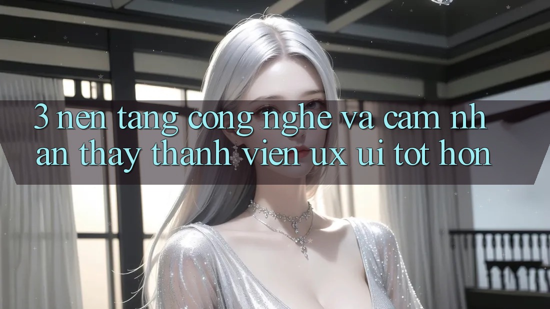 3. Nền tảng công nghệ và Cảm nhận thấy thành viên (UX/UI) tốt hơn