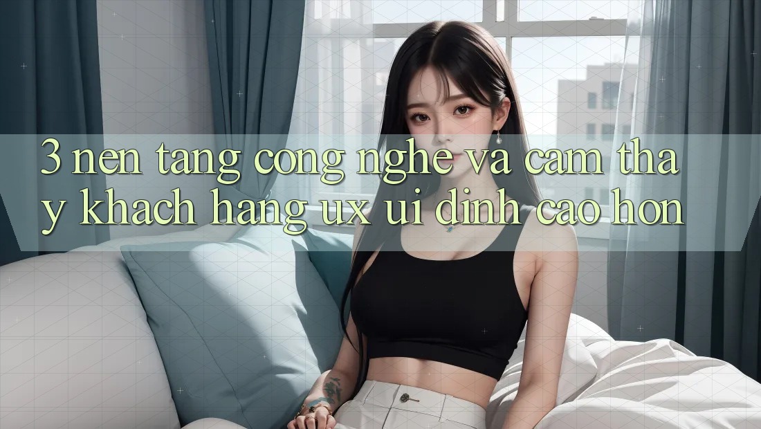 3. Nền tảng công nghệ và Cảm thấy khách hàng (UX/UI) đỉnh cao hơn
