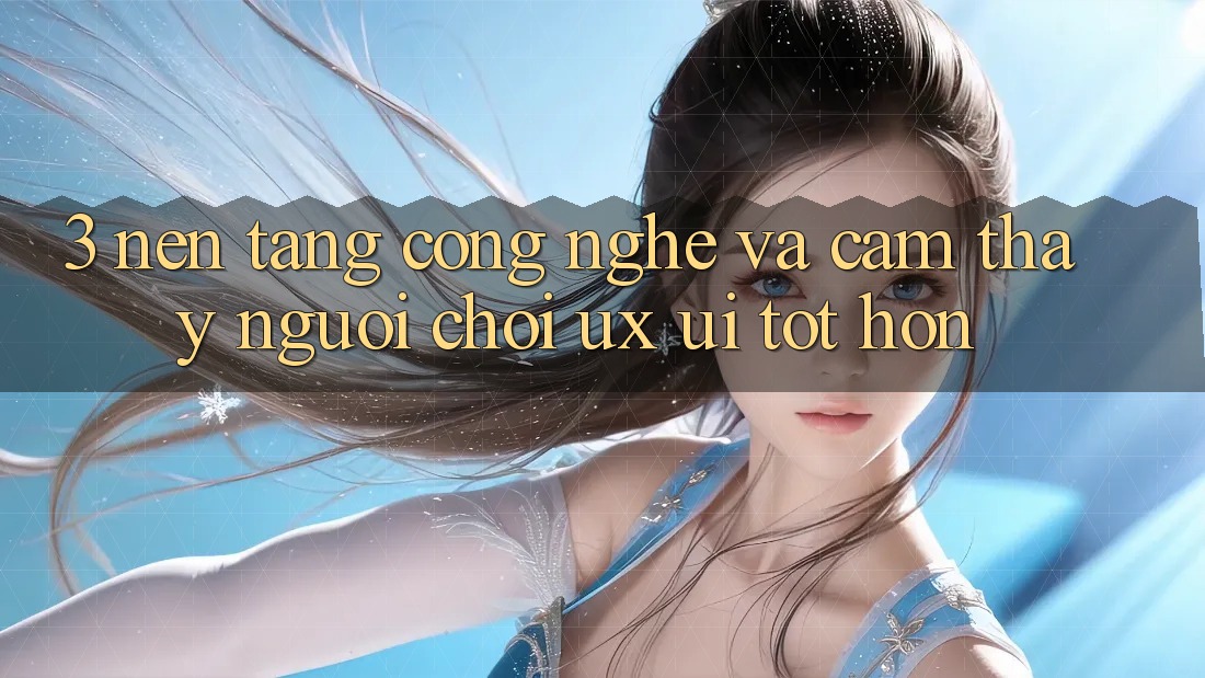 3. Nền tảng công nghệ và Cảm thấy người chơi (UX/UI) tốt hơn