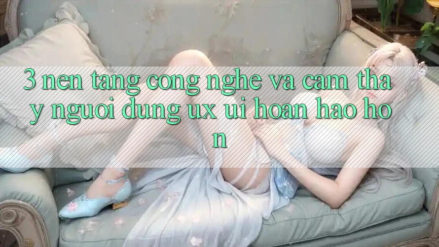 3. Nền tảng công nghệ và Cảm thấy người dùng (UX/UI) hoàn hảo hơn