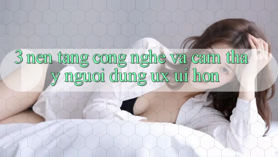 3. Nền tảng công nghệ và Cảm thấy người dùng (UX/UI) hơn