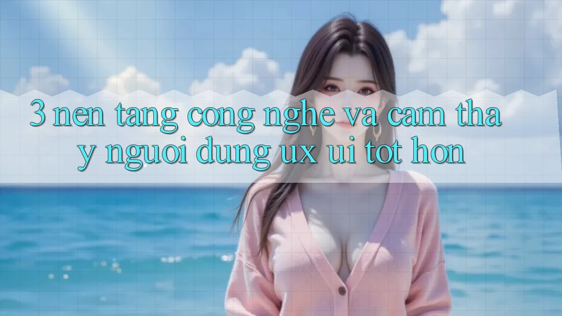 3. Nền tảng công nghệ và Cảm thấy người dùng (UX/UI) tốt hơn