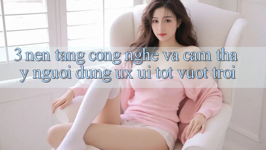 3. Nền tảng công nghệ và Cảm thấy người dùng (UX/UI) tốt vượt trội