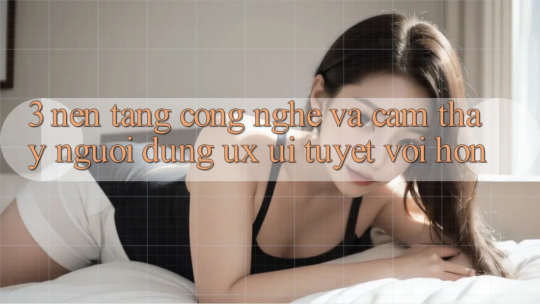 3. Nền tảng công nghệ và Cảm thấy người dùng (UX/UI) tuyệt vời hơn