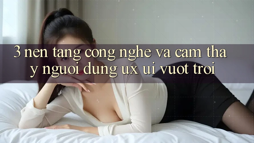 3. Nền tảng công nghệ và Cảm thấy người dùng (UX/UI) vượt trội