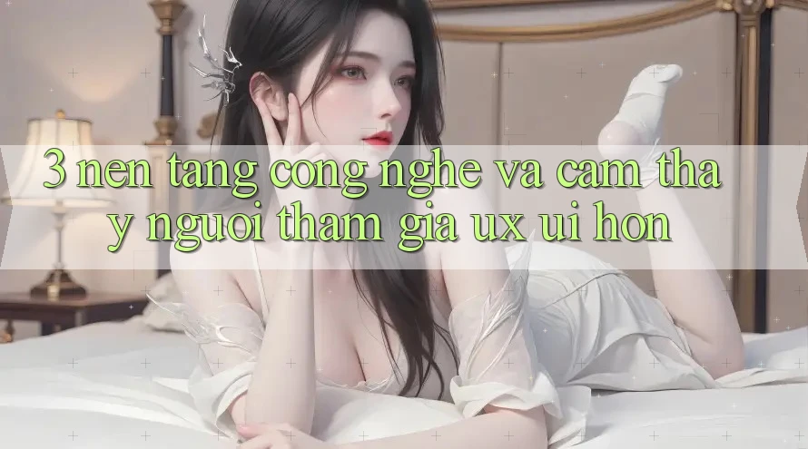 3. Nền tảng công nghệ và Cảm thấy người tham gia (UX/UI) hơn