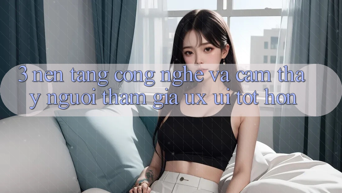 3. Nền tảng công nghệ và Cảm thấy người tham gia (UX/UI) tốt hơn