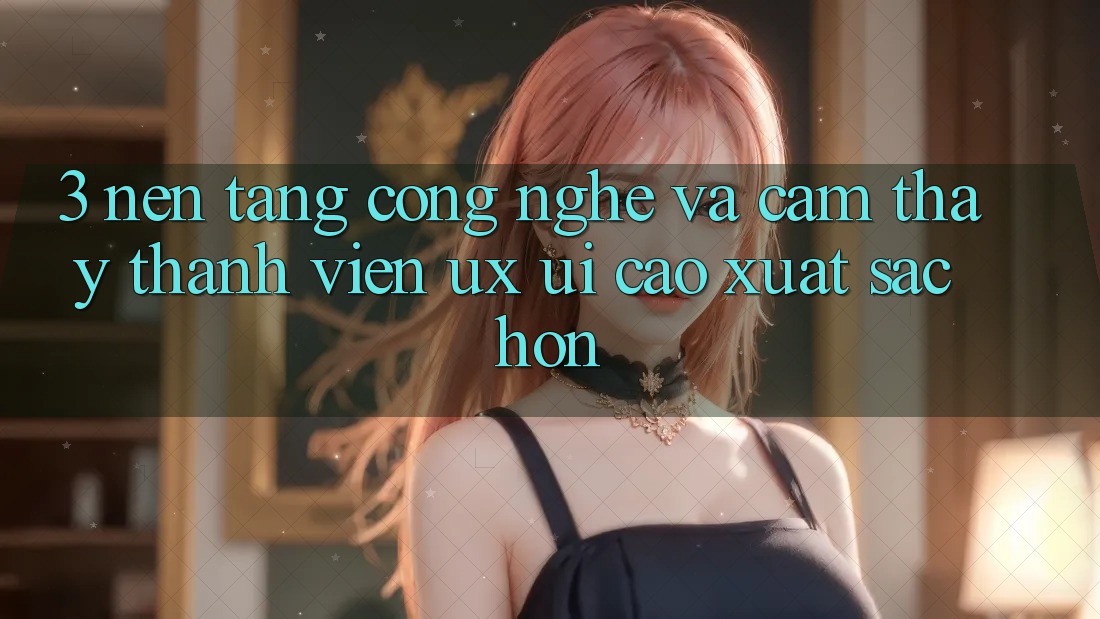 3. Nền tảng công nghệ và Cảm thấy thành viên (UX/UI) cao xuất sắc hơn