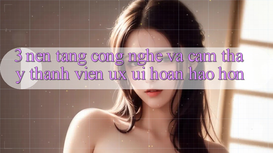 3. Nền tảng công nghệ và Cảm thấy thành viên (UX/UI) hoàn hảo hơn 3. Nền tảng công nghệ và Cảm thấy thành viên (UX/UI) hoàn hảo hơn