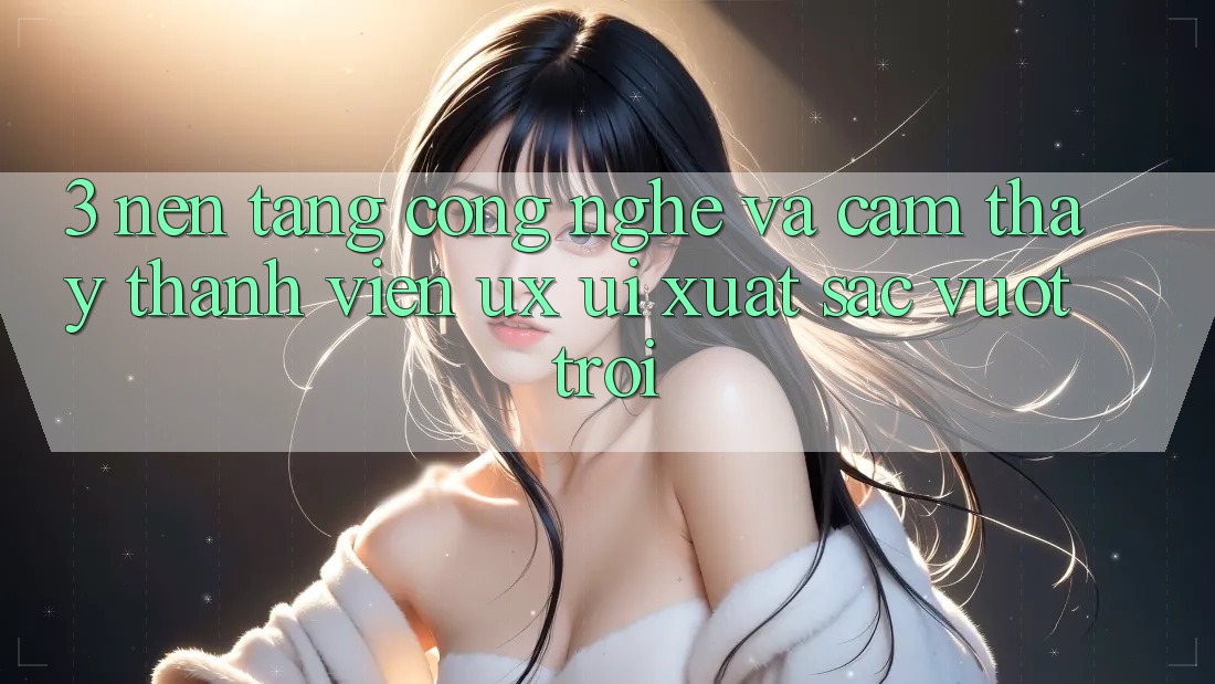 3. Nền tảng công nghệ và Cảm thấy thành viên (UX/UI) xuất sắc vượt trội 3. Nền tảng công nghệ và Cảm thấy thành viên (UX/UI) xuất sắc vượt trội