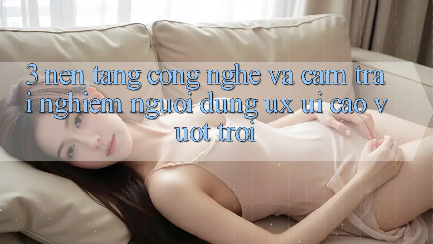 3. Nền tảng công nghệ và Cảm trải nghiệm người dùng (UX/UI) cao vượt trội