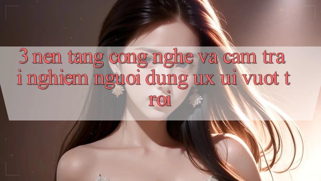 3. Nền tảng công nghệ và Cảm trải nghiệm người dùng (UX/UI) vượt trội