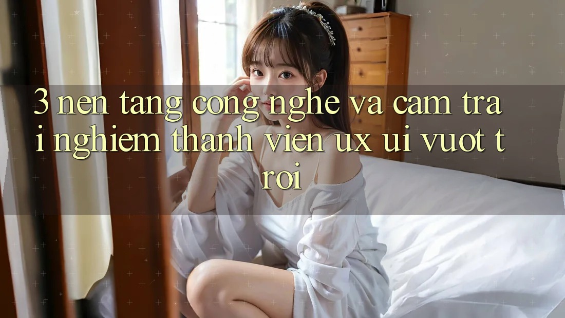3. Nền tảng công nghệ và Cảm trải nghiệm thành viên (UX/UI) vượt trội