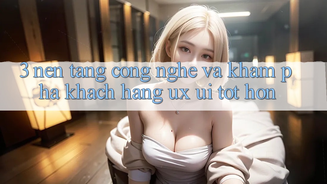 3. Nền tảng công nghệ và Khám phá khách hàng (UX/UI) tốt hơn