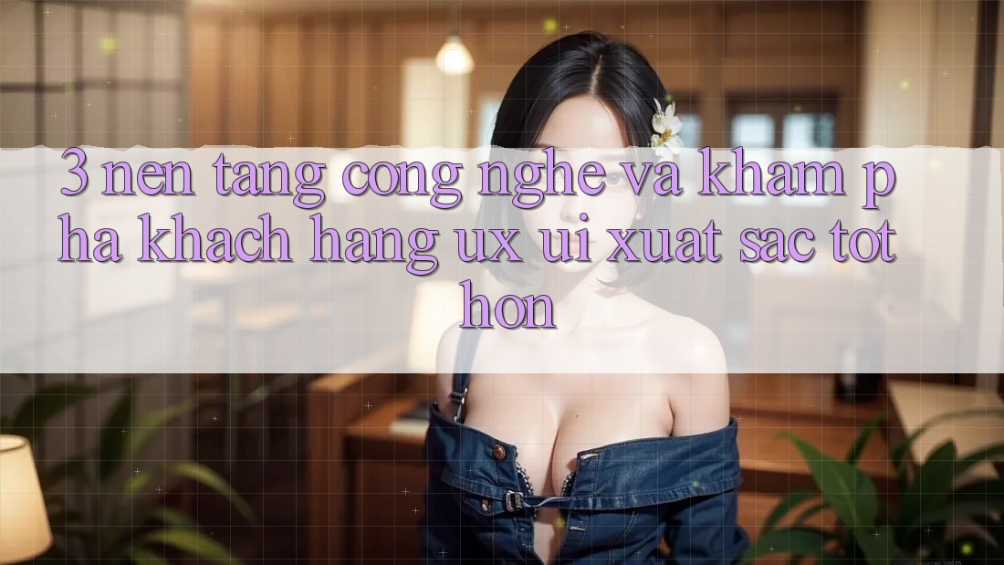 3. Nền tảng công nghệ và Khám phá khách hàng (UX/UI) xuất sắc tốt hơn