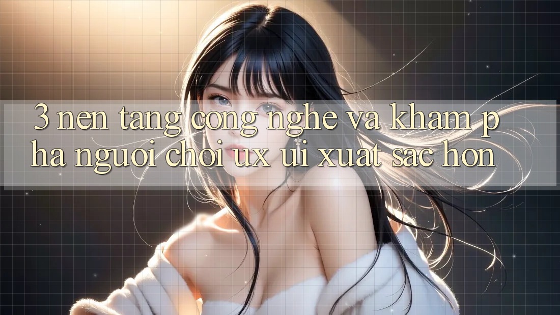 3. Nền tảng công nghệ và Khám phá người chơi (UX/UI) xuất sắc hơn