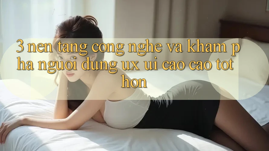 3. Nền tảng công nghệ và Khám phá người dùng (UX/UI) cao cao tốt hơn